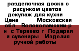 разделочная доска с рисунком цветов, декупаж для кухни  › Цена ­ 200 - Московская обл., Волоколамский р-н, с.Теряево г. Подарки и сувениры » Изделия ручной работы   